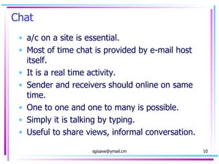 Chat a/c on a site is essential. Most of time chat is provided by e-mail host itself. It is a real time activity. Sender and receivers should online on same time. One to one and one to many is possible. Simply it is talking by typing. Useful to share views, informal conversation. 