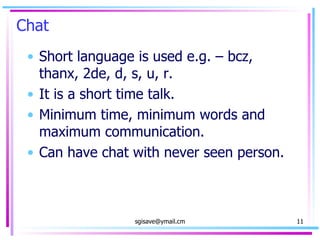 Chat  Short language is used e.g. – bcz, thanx, 2de, d, s, u, r. It is a short time talk. Minimum time, minimum words and maximum communication.  Can have chat with never seen person. 