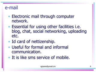 e-mail Electronic mail through computer network. Essential for using other facilities i.e. blog, chat, social networking, uploading etc. Id card of nettizenship. Useful for formal and informal communication.  It is like sms service of mobile. 