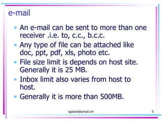 e-mail An e-mail can be sent to more than one receiver .i.e. to, c.c., b.c.c. Any type of file can be attached like doc, ppt, pdf, xls, photo etc. File size limit is depends on host site. Generally it is 25 MB. Inbox limit also varies from host to host. Generally it is more than 500MB. 