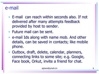 e-mail E-mail  can reach within seconds also. If not delivered after many attempts feedback provided by host to sender. Future mail can be sent. e-mail Ids along with name mob. And other details, can be saved in contacts; like mobile phone. Outbox, draft, delete, calendar, planners, connecting links to some site; e.g. Google, Face book, Orkut, invite a friend for chat.  