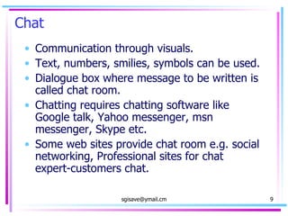 Chat  Communication through visuals. Text, numbers, smilies, symbols can be used. Dialogue box where message to be written is called chat room. Chatting requires chatting software like Google talk, Yahoo messenger, msn messenger, Skype etc. Some web sites provide chat room e.g. social networking, Professional sites for chat  expert-customers chat.  