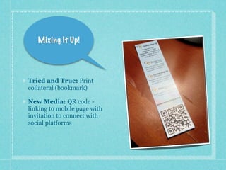 Mixing It Up!




Tried and True: Print
collateral (bookmark)

New Media: QR code -
linking to mobile page with
invitation to connect with
social platforms
 