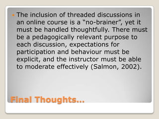 Final Thoughts…The inclusion of threaded discussions in an online course is a “no-brainer”, yet it must be handled thoughtfully. There must be a pedagogically relevant purpose to each discussion, expectations for participation and behaviour must be explicit, and the instructor must be able to moderate effectively (Salmon, 2002).