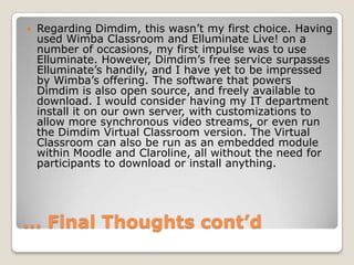 … Final Thoughts cont’dRegarding Dimdim, thiswasn’t my first choice. Having used Wimba Classroom and Elluminate Live! on a number of occasions, my first impulse was to use Elluminate. However, Dimdim’s free service surpasses Elluminate’s handily, and I have yet to be impressed by Wimba’s offering. The software that powers Dimdim is also open source, and freely available to download. I would consider having my IT department install it on our own server, with customizations to allow more synchronous video streams, or even run the Dimdim Virtual Classroom version. The Virtual Classroom can also be run as an embedded module within Moodle and Claroline, all without the need for participants to download or install anything.