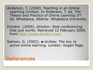 ReferencesAnderson, T. (2008). Teaching in an Online Learning Context. In Anderson, T. ed. The Theory and Practice of Online Learning 2nd ed. Athabasca, Alberta: Athabasca University.Dimdim. (2009). Dimdim: Web conferencing that just works. Retrieved 12 February 2009, from http://www.dimdim.com.Salmon, G. (2002). e-tivities: The key to active online learning. London: Kogan Page.