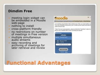Functional AdvantagesDimdim Freemeeting login widget can be embedded in a Moodle web-pagenothing to installcross-platform friendlyno restrictions on number of meetings in Free versionmultiple simultaneous audio streamseasy recording and archiving of meetings for later retrieval and review