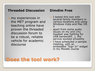 Does the tool work?Threaded DiscussionDimdim Freemy experiences in the MET program and teaching online have proven the threaded discussion forum to be a robust, reliable vehicle for academic discourseI tested this tool with several family members in various locations and using Windows Vista and Mac OS Xapart from some audio issues on my end (my headset was fighting for USB bandwidth…), the service worked smoothlyI have scheduled a sample meeting, with an embedded “Sign In” widget in my Moodle course