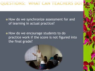  How do we synchronize assessment for and
of learning in actual practice?
 How do we encourage students to do
practice work if the score is not figured into
the final grade?
 