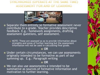  Separate them entirely so formative assessment never
contribute to a grade. Teacher provides descriptive
feedback. E.g.: homework assignments, drafting
assessment questions, self assessment.
 NOTE: These are assessed so as to provide information about
strengths and areas of further learning but the assessment
information will not be used in calculating final grade.
 OR
 Under certain circumstances, we can use assessments
originally intended to be formative as part of our
summing up. E.g.: Paragraph writing
 OR
 We can also use assessments e intended to be
summative as sources of formative information and
motivation to further learning.
 