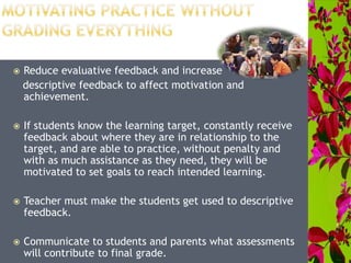  Reduce evaluative feedback and increase
descriptive feedback to affect motivation and
achievement.
 If students know the learning target, constantly receive
feedback about where they are in relationship to the
target, and are able to practice, without penalty and
with as much assistance as they need, they will be
motivated to set goals to reach intended learning.
 Teacher must make the students get used to descriptive
feedback.
 Communicate to students and parents what assessments
will contribute to final grade.
 