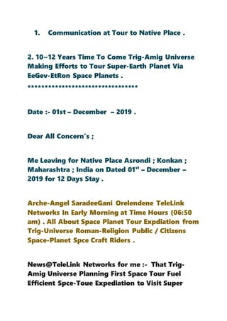 1. Communication at Tour to Native Place .
2. 10~12 Years Time To Come Trig-Amig Universe
Making Efforts to Tour Super-Earth Planet Via
EeGev-EtRon Space Planets .
*********************************
Date :- 01st – December – 2019 .
Dear All Concern’s ;
Me Leaving for Native Place Asrondi ; Konkan ;
Maharashtra ; India on Dated 01st
– December –
2019 for 12 Days Stay .
Arche-Angel SaradeeGani Orelendene TeleLink
Networks In Early Morning at Time Hours (06:50
am) . All About Space Planet Tour Expdiation from
Trig-Universe Roman-Religion Public / Citizens
Space-Planet Spce Craft Riders .
News@TeleLink Networks for me :- That Trig-
Amig Universe Planning First Space Tour Fuel
Efficient Spce-Toue Expediation to Visit Super
 