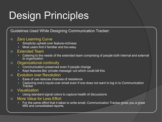 Design Principles
Guidelines Used While Designing Communication Tracker:

   Zero Learning Curve
       Simplicity upheld over feature-richness
       Most users find it familiar and too easy
   Extended Team
       Catering to the needs of the extended team comprising of people both internal and external
        to organization
   Organizational continuity
       Communication preserved even if people change
       Kept features like ‘private message’ out which could kill this
   Evolution over Revolution
       Ease of use reduces chances of resistence
       Capturing one’s inputs over email even if one does not want to log in to Communication
        Tracker
   Visualization
       Using standard signal colors to capture health of discussions
   More Value for Less Effort
       For the same effort that it takes to write email, Communication Tracker gives you a great
        MIS and consolidated reports.
 