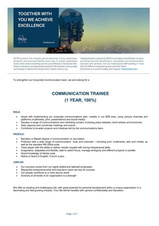 Page 1 of 1
To strengthen our Corporate Communication team, we are looking for a
COMMUNICATION TRAINEE
(1 YEAR, 100%)
ROLE:
 Assist with implementing our corporate communications plan, notably in our B2B area, using various channels and
platforms (multimedia, print, presentations and social media)
 Develop a range of communications and marketing content, including press releases, short articles and brochures;
 Help organize and coordinate meetings and events
 Contribute to broader projects and initiatives led by the communications team.
PROFILE:
 Bachelor or Master degree in Communication or Journalism
 Proficient with a wide range of communication tools and channels – including print, multimedia, web and mobile, as
well as the standard MS Office suite
 Team player with the ability to deliver results coupled with strong interpersonal skills.
 Imaginative, adaptable and flexible, able to switch focus, manage ambiguity and different projects in parallel.
 Good knowledge of Adobe suite
 Native or fluent in English. French a plus.
JOIN US!
 Our success comes from our highly skilled and talented employees
 Respectful entrepreneurship and long-term vision are key for success
 Our people contribute to a more secure world
 Diversity at all levels of an organisation is a strength
We offer an exciting and challenging role, with great potential for personal development within a unique organization in a
fascinating and fast-growing industry. Your file will be handled with upmost confidentiality and discretion.
 