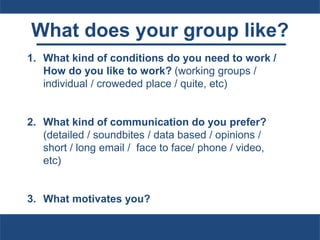 What does your group like?
1. What kind of conditions do you need to work /
How do you like to work? (working groups /
individual / croweded place / quite, etc)
2. What kind of communication do you prefer?
(detailed / soundbites / data based / opinions /
short / long email / face to face/ phone / video,
etc)
3. What motivates you?
 