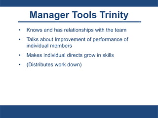 Manager Tools Trinity
• Knows and has relationships with the team
• Talks about Improvement of performance of
individual members
• Makes individual directs grow in skills
• (Distributes work down)
 
