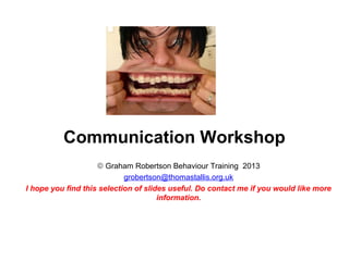 Communication Workshop
                    © Graham Robertson Behaviour Training 2013
                            grobertson@thomastallis.org.uk
I hope you find this selection of slides useful. Do contact me if you would like more
                                      information.
 
