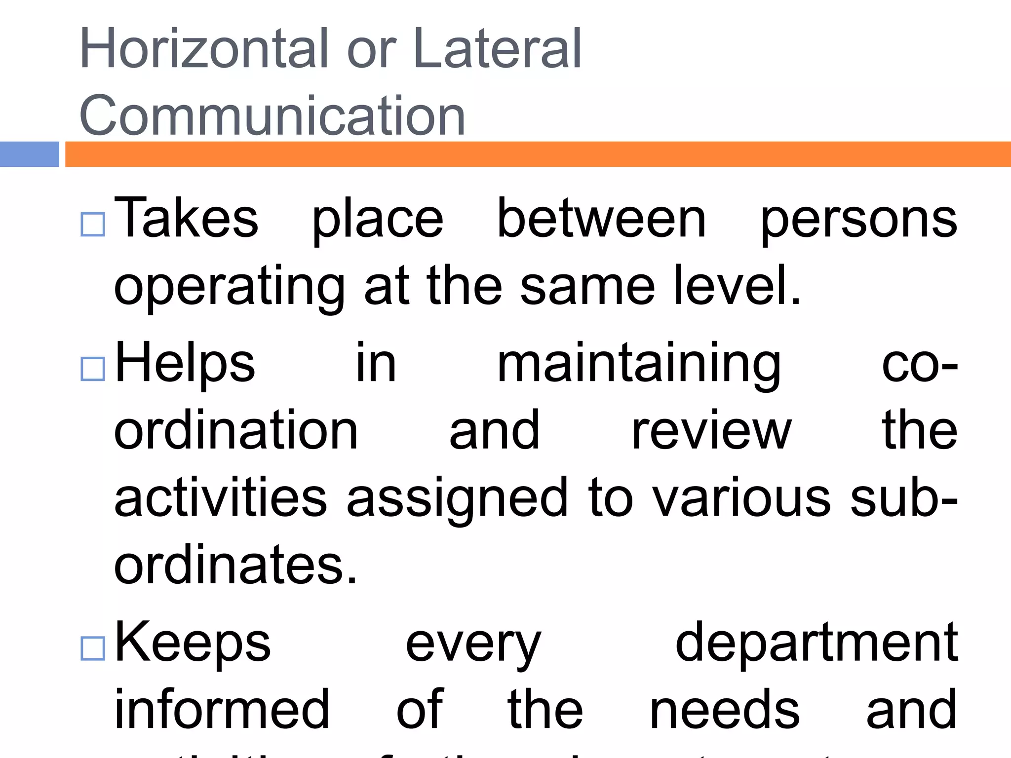 Horizontal or Lateral
Communication
 Takes place between persons
operating at the same level.
 Helps in maintaining co-
ordination and review the
activities assigned to various sub-
ordinates.
 Keeps every department
informed of the needs and
 