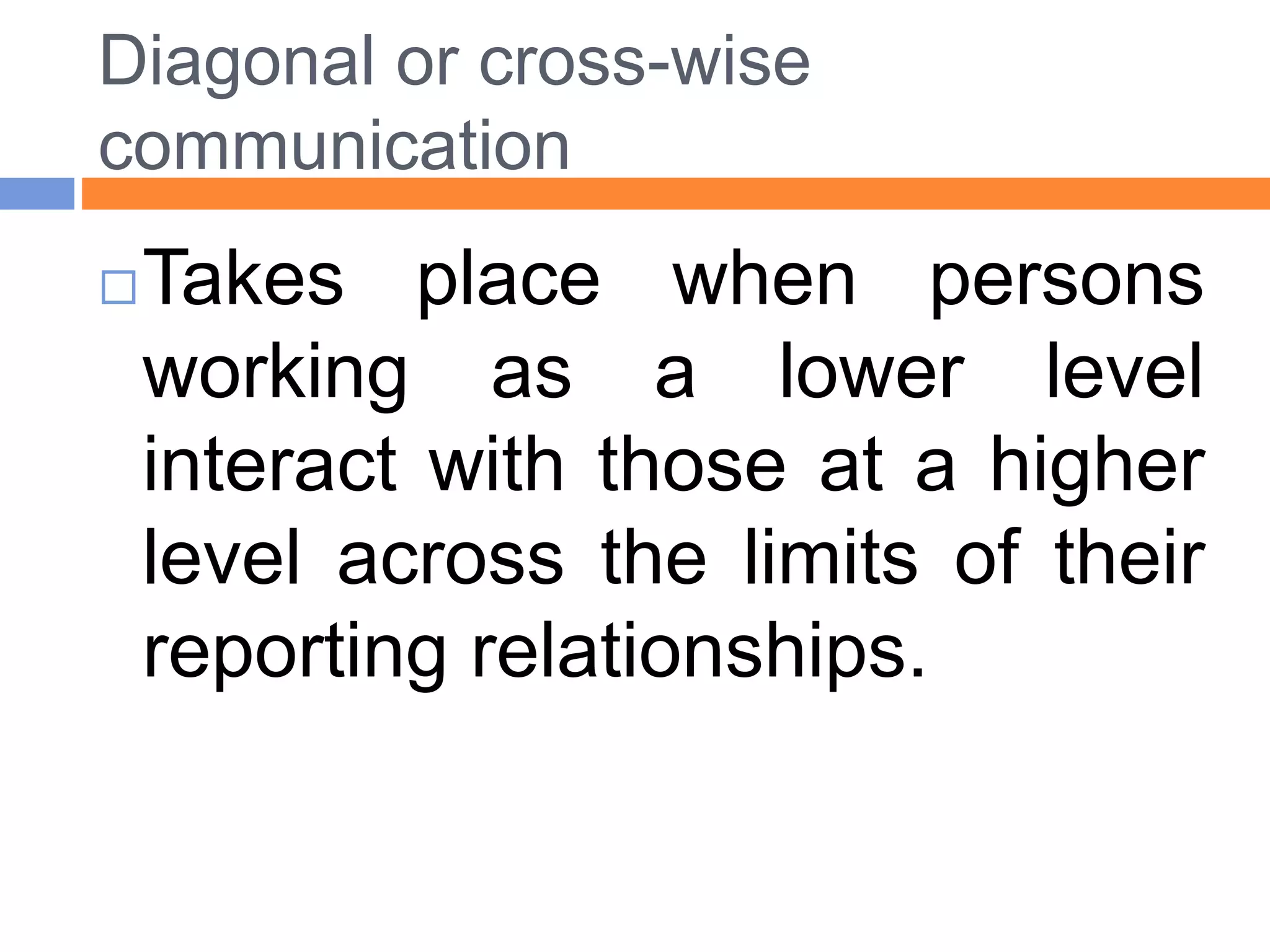 Diagonal or cross-wise
communication
Takes place when persons
working as a lower level
interact with those at a higher
level across the limits of their
reporting relationships.
 