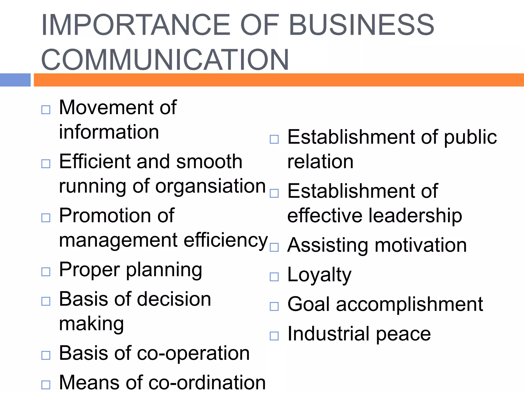 IMPORTANCE OF BUSINESS
COMMUNICATION
 Movement of
information
 Efficient and smooth
running of organsiation
 Promotion of
management efficiency
 Proper planning
 Basis of decision
making
 Basis of co-operation
 Means of co-ordination
 Establishment of public
relation
 Establishment of
effective leadership
 Assisting motivation
 Loyalty
 Goal accomplishment
 Industrial peace
 