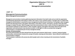 Organization Behaviour ETMS 311 
UNIT III 
Managerial communication 
UNIT III 
Managerial Communication 
What Is Managerial Communication? 
Managerial communications involves gathering important information from both inside and out side the organization 
and distributing appropriate information to others who need it. If you carefully analyze a managers job it is evident that 
managerial communication is essential for every management function known to business. For example, when managers 
perform the planning function, they gather information, write letters, memos, and reports, and then meet with other 
managers to explain the plan. When managers lead, they communicate to share a vision of what the organization can be 
and motivate employees to help achieve it, when managers organize, they gather information about the state of the 
organization and communicate a new structure to others. In this light it is safe to conclude that managerial 
communication is a fundamental part of every managerial activity. 
Concept of Communication 
The word communication has been derived from the Latin word communi which means common. however besides 
communality, communication involves the concept of transfer, meaning and information. Dance offered his definition of 
communication as follows: 
"Communication is defined as the process by which people seek to share meaning via the transmission of symbolic 
messages." 
 