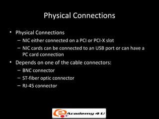 Physical Connections
• Physical Connections
   – NIC either connected on a PCI or PCI-X slot
   – NIC cards can be connected to an USB port or can have a
     PC card connection
• Depends on one of the cable connectors:
   – BNC connector
   – ST-fiber optic connector
   – RJ-45 connector
 