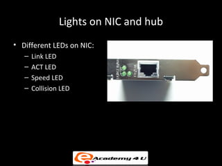 Lights on NIC and hub
• Different LEDs on NIC:
   –   Link LED
   –   ACT LED
   –   Speed LED
   –   Collision LED
• LEDs on Hub:
   – Power LED
   – Port LED
 