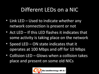 Different LEDs on a NIC
• Link LED – Used to indicate whether any
  network connection is present or not
• Act LED – If this LED flashes it indicates that
  some activity is taking place on the network
• Speed LED – ON state indicates that it
  operates at 100 Mbps and off for 10 Mbps
• Collision LED – Glows when a collision takes
  place and present on some old NICs
 