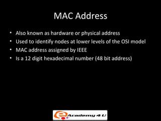 MAC Address
•   Also known as hardware or physical address
•   Used to identify nodes at lower levels of the OSI model
•   MAC address assigned by IEEE
•   Is a 12 digit hexadecimal number (48 bit address)
 