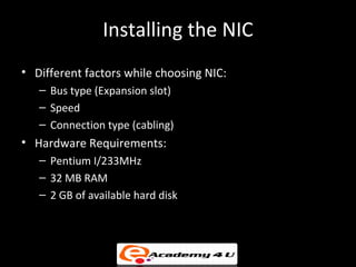 Installing the NIC
• Different factors while choosing NIC:
   – Bus type (Expansion slot)
   – Speed
   – Connection type (cabling)
• Hardware Requirements:
   – Pentium I/233MHz
   – 32 MB RAM
   – 2 GB of available hard disk
 