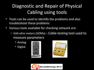 Diagnostic and Repair of Physical
          Cabling using tools
• Tools can be used to identify the problems and also
  troubleshoot these problems
• Various tools available for checking network are:
   – Volt-ohm meters (VOMs) – Cable-testing tool used to
     measure parameters
      • Analog
      • Digital
 