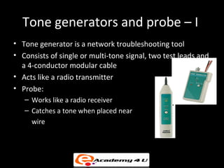 Tone generators and probe – I
• Tone generator is a network troubleshooting tool
• Consists of single or multi-tone signal, two test leads and
  a 4-conductor modular cable
• Acts like a radio transmitter
• Probe:
   – Works like a radio receiver
   – Catches a tone when placed near
     wire
 