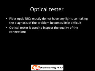 Optical tester
• Fiber optic NICs mostly do not have any lights so making
  the diagnosis of the problem becomes little difficult
• Optical tester is used to inspect the quality of the
  connections
 
