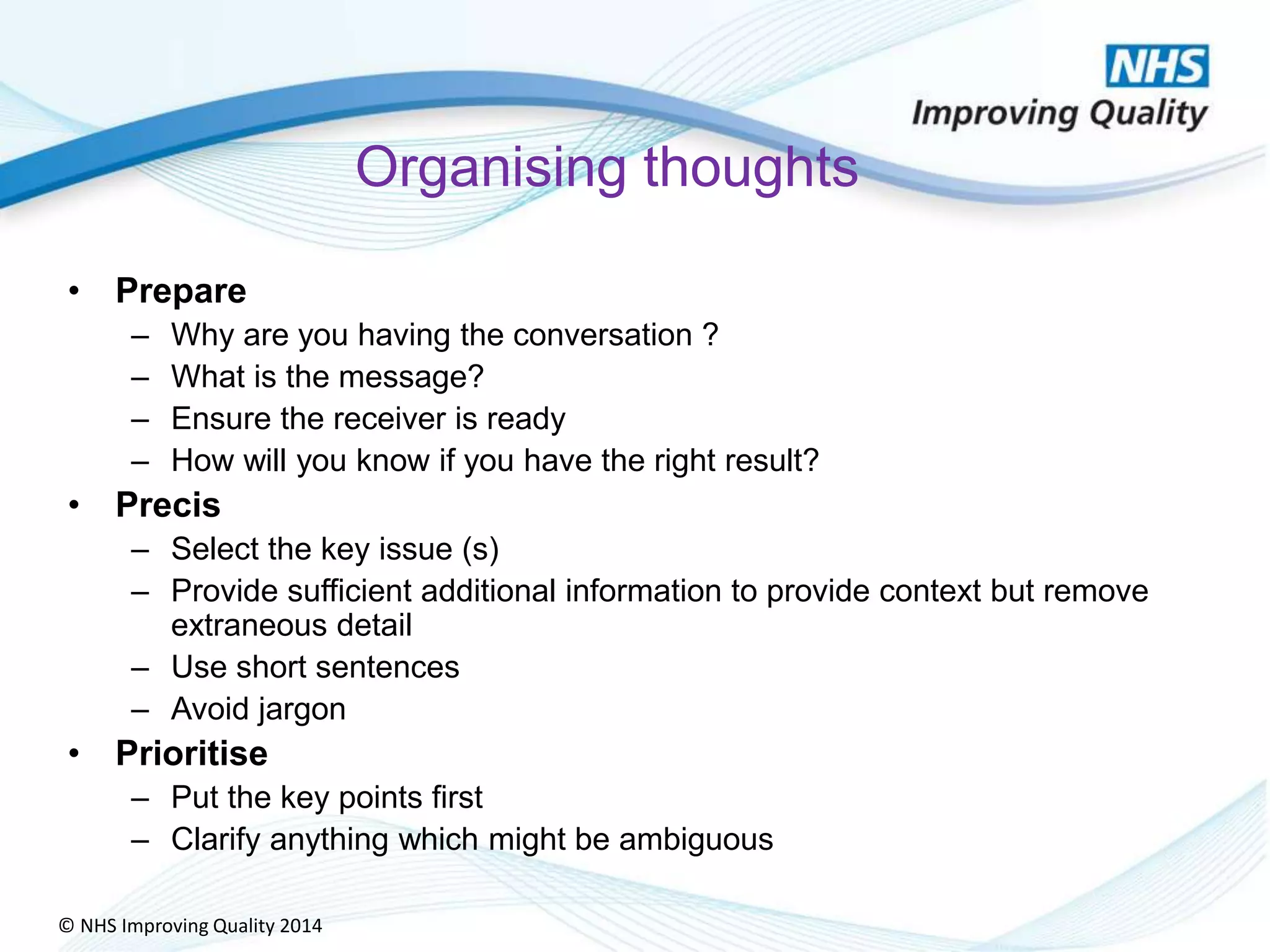 © NHS Improving Quality 2014
Organising thoughts
• Prepare
– Why are you having the conversation ?
– What is the message?
– Ensure the receiver is ready
– How will you know if you have the right result?
• Precis
– Select the key issue (s)
– Provide sufficient additional information to provide context but remove
extraneous detail
– Use short sentences
– Avoid jargon
• Prioritise
– Put the key points first
– Clarify anything which might be ambiguous
 
