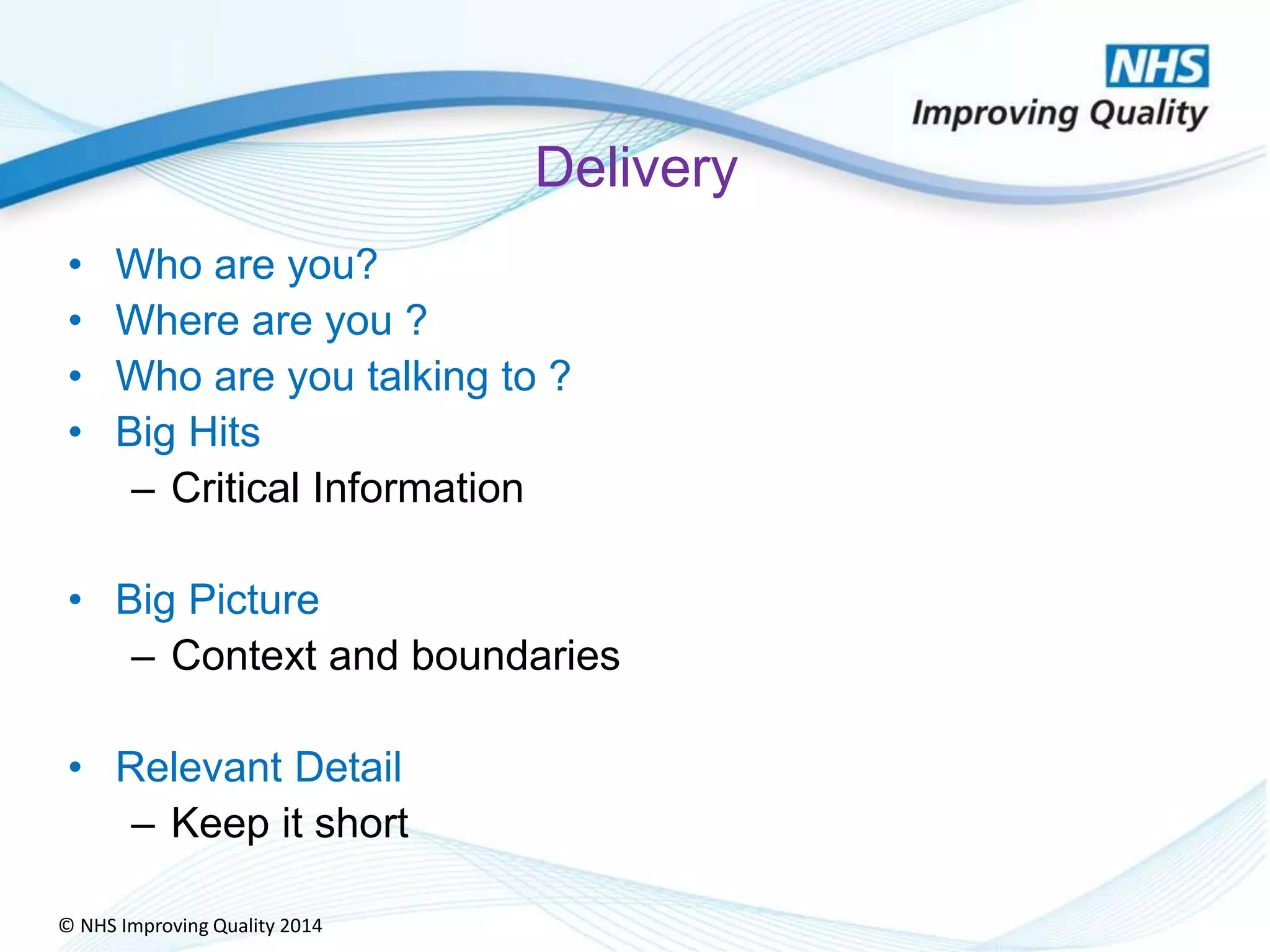 © NHS Improving Quality 2014
Delivery
• Who are you?
• Where are you ?
• Who are you talking to ?
• Big Hits
– Critical Information
• Big Picture
– Context and boundaries
• Relevant Detail
– Keep it short
 
