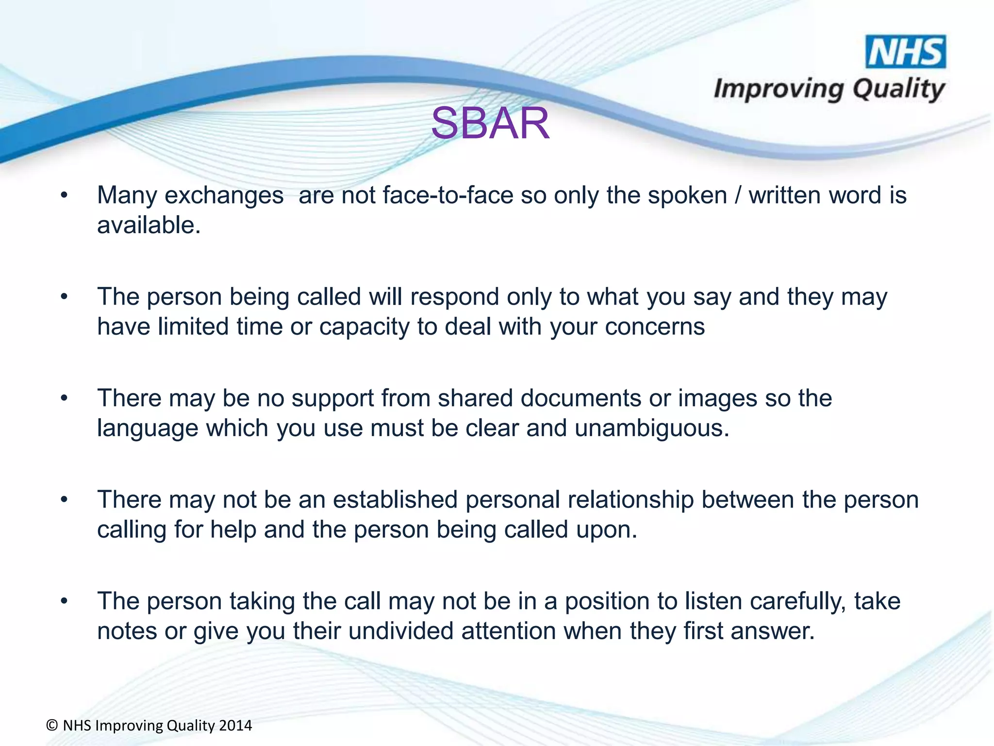 © NHS Improving Quality 2014
SBAR
• Many exchanges are not face-to-face so only the spoken / written word is
available.
• The person being called will respond only to what you say and they may
have limited time or capacity to deal with your concerns
• There may be no support from shared documents or images so the
language which you use must be clear and unambiguous.
• There may not be an established personal relationship between the person
calling for help and the person being called upon.
• The person taking the call may not be in a position to listen carefully, take
notes or give you their undivided attention when they first answer.
 