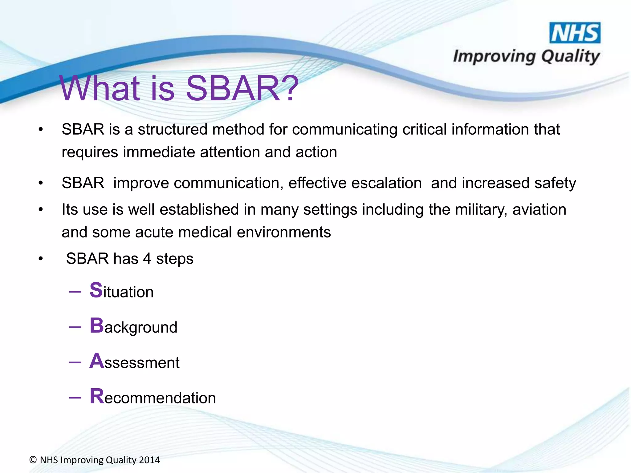 © NHS Improving Quality 2014
What is SBAR?
• SBAR is a structured method for communicating critical information that
requires immediate attention and action
• SBAR improve communication, effective escalation and increased safety
• Its use is well established in many settings including the military, aviation
and some acute medical environments
• SBAR has 4 steps
– Situation
– Background
– Assessment
– Recommendation
 