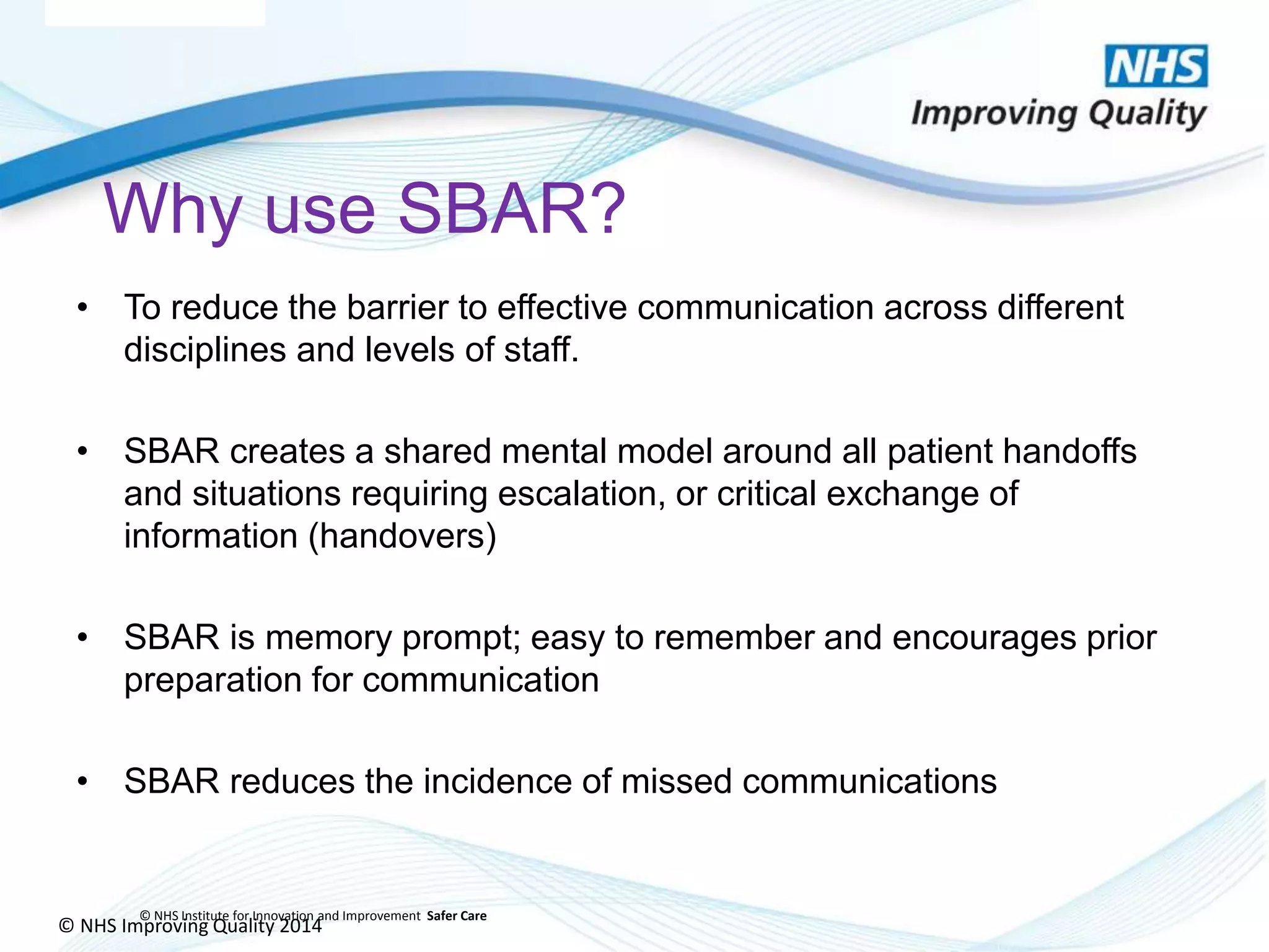 © NHS Improving Quality 2014
© NHS Institute for Innovation and Improvement Safer Care
Why use SBAR?
• To reduce the barrier to effective communication across different
disciplines and levels of staff.
• SBAR creates a shared mental model around all patient handoffs
and situations requiring escalation, or critical exchange of
information (handovers)
• SBAR is memory prompt; easy to remember and encourages prior
preparation for communication
• SBAR reduces the incidence of missed communications
 