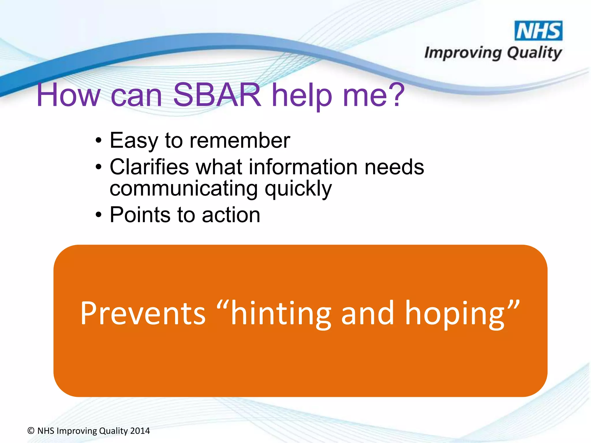© NHS Improving Quality 2014
How can SBAR help me?
• Easy to remember
• Clarifies what information needs
communicating quickly
• Points to action
Prevents “hinting and hoping”
 