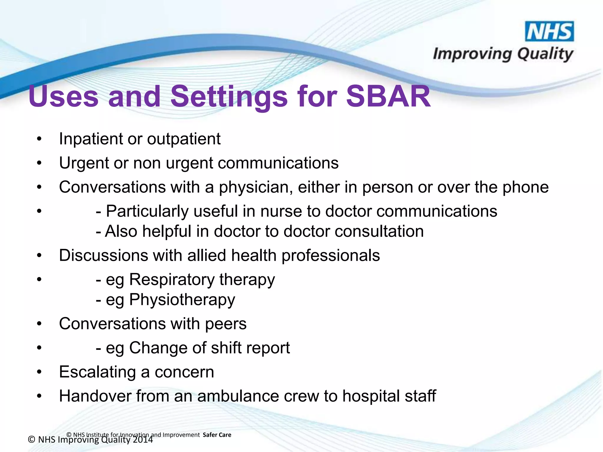 © NHS Improving Quality 2014
© NHS Institute for Innovation and Improvement Safer Care
Uses and Settings for SBAR
• Inpatient or outpatient
• Urgent or non urgent communications
• Conversations with a physician, either in person or over the phone
• - Particularly useful in nurse to doctor communications
- Also helpful in doctor to doctor consultation
• Discussions with allied health professionals
• - eg Respiratory therapy
- eg Physiotherapy
• Conversations with peers
• - eg Change of shift report
• Escalating a concern
• Handover from an ambulance crew to hospital staff
 