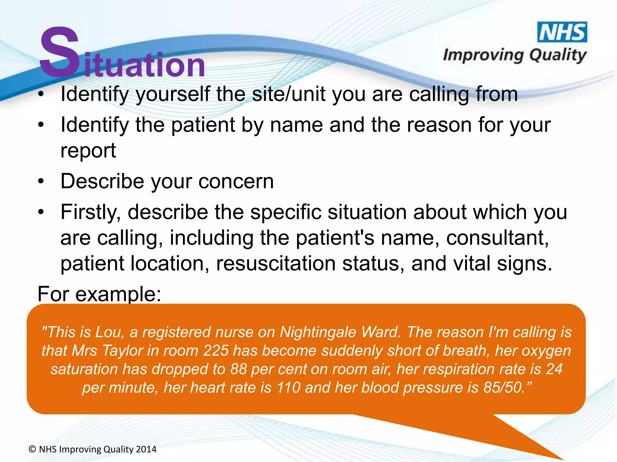© NHS Improving Quality 2014
Situation
• Identify yourself the site/unit you are calling from
• Identify the patient by name and the reason for your
report
• Describe your concern
• Firstly, describe the specific situation about which you
are calling, including the patient's name, consultant,
patient location, resuscitation status, and vital signs.
For example:
"This is Lou, a registered nurse on Nightingale Ward. The reason I'm calling is
that Mrs Taylor in room 225 has become suddenly short of breath, her oxygen
saturation has dropped to 88 per cent on room air, her respiration rate is 24
per minute, her heart rate is 110 and her blood pressure is 85/50.”
 