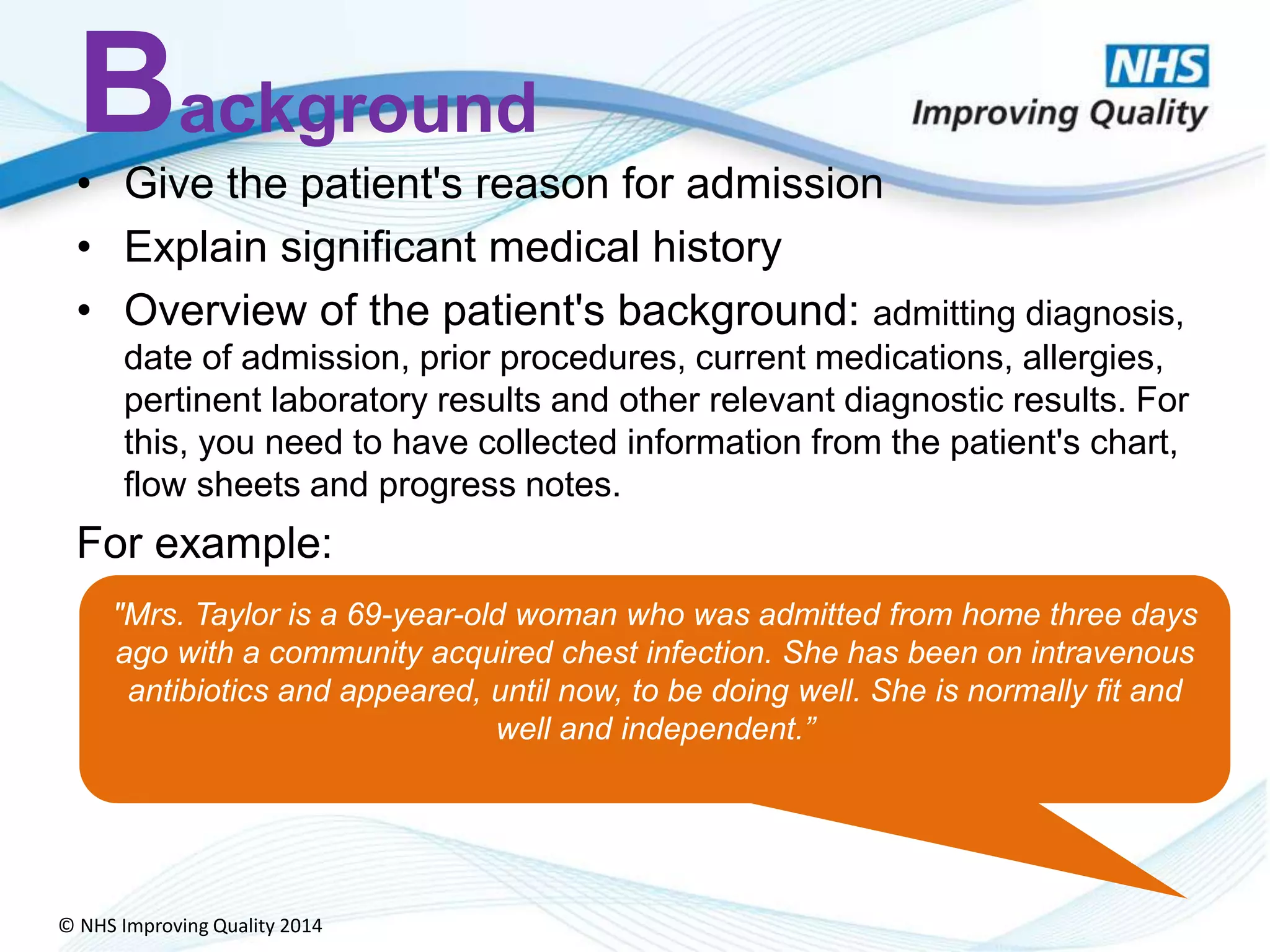 © NHS Improving Quality 2014
Background
• Give the patient's reason for admission
• Explain significant medical history
• Overview of the patient's background: admitting diagnosis,
date of admission, prior procedures, current medications, allergies,
pertinent laboratory results and other relevant diagnostic results. For
this, you need to have collected information from the patient's chart,
flow sheets and progress notes.
For example:
"Mrs. Taylor is a 69-year-old woman who was admitted from home three days
ago with a community acquired chest infection. She has been on intravenous
antibiotics and appeared, until now, to be doing well. She is normally fit and
well and independent.”
 