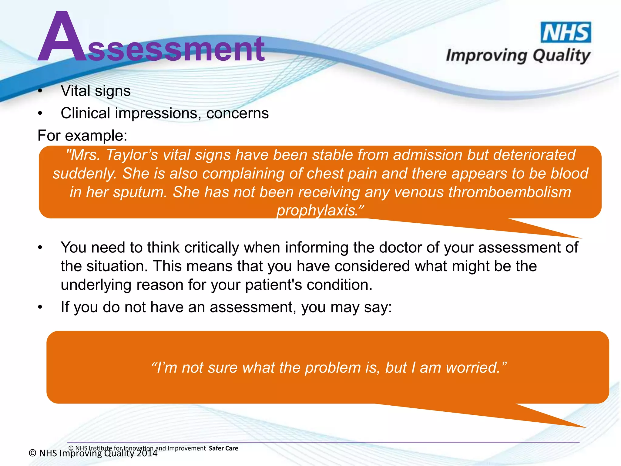 © NHS Improving Quality 2014
© NHS Institute for Innovation and Improvement Safer Care
Assessment
• Vital signs
• Clinical impressions, concerns
For example:
• You need to think critically when informing the doctor of your assessment of
the situation. This means that you have considered what might be the
underlying reason for your patient's condition.
• If you do not have an assessment, you may say:
"Mrs. Taylor’s vital signs have been stable from admission but deteriorated
suddenly. She is also complaining of chest pain and there appears to be blood
in her sputum. She has not been receiving any venous thromboembolism
prophylaxis.”
“I’m not sure what the problem is, but I am worried.”
 