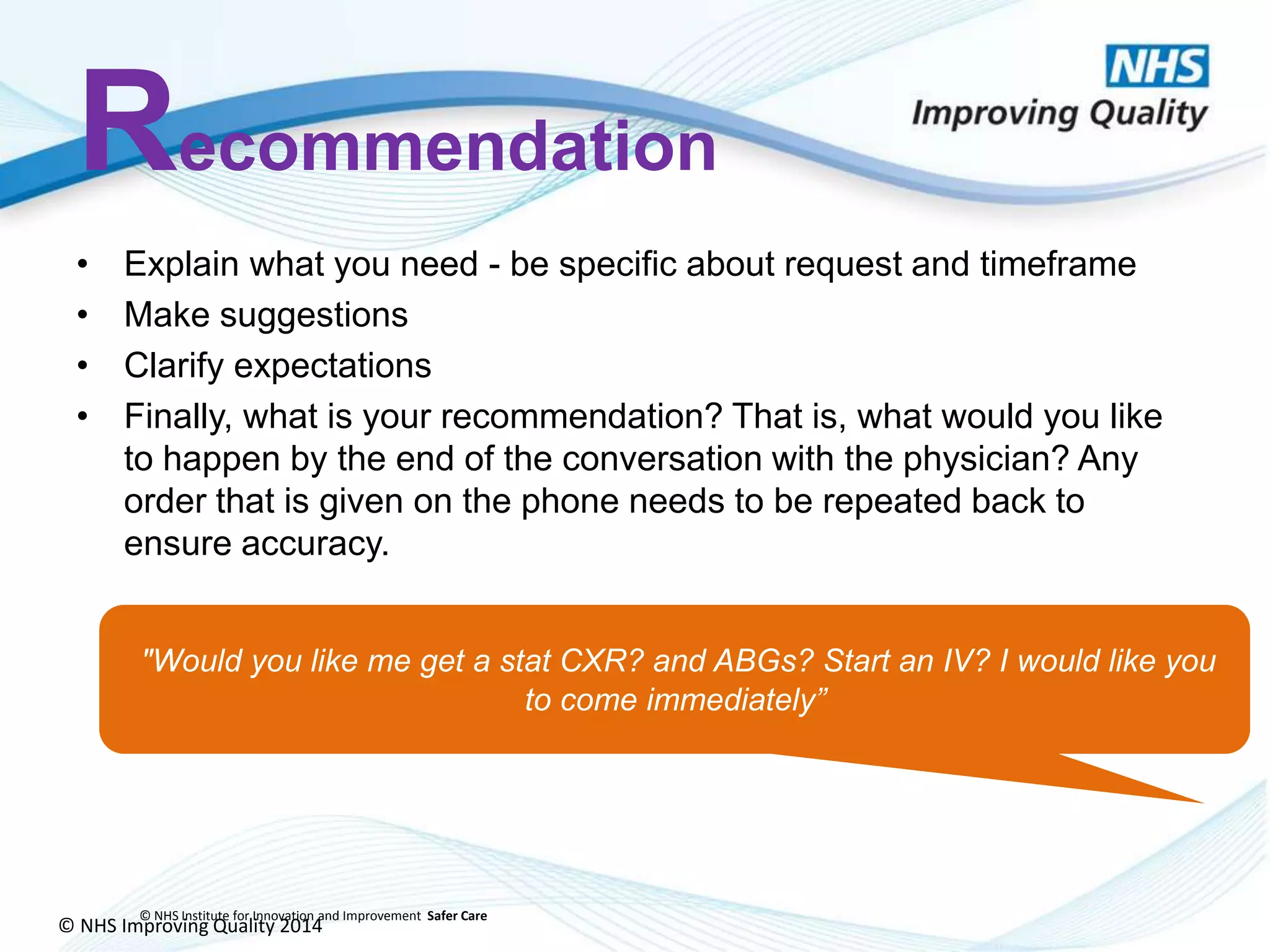 © NHS Improving Quality 2014
© NHS Institute for Innovation and Improvement Safer Care
Recommendation
• Explain what you need - be specific about request and timeframe
• Make suggestions
• Clarify expectations
• Finally, what is your recommendation? That is, what would you like
to happen by the end of the conversation with the physician? Any
order that is given on the phone needs to be repeated back to
ensure accuracy.
"Would you like me get a stat CXR? and ABGs? Start an IV? I would like you
to come immediately”
 