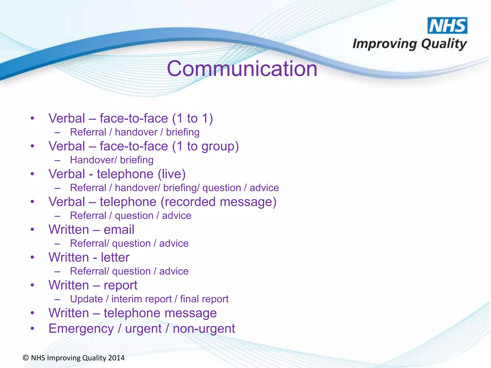 © NHS Improving Quality 2014
Communication
• Verbal – face-to-face (1 to 1)
– Referral / handover / briefing
• Verbal – face-to-face (1 to group)
– Handover/ briefing
• Verbal - telephone (live)
– Referral / handover/ briefing/ question / advice
• Verbal – telephone (recorded message)
– Referral / question / advice
• Written – email
– Referral/ question / advice
• Written - letter
– Referral/ question / advice
• Written – report
– Update / interim report / final report
• Written – telephone message
• Emergency / urgent / non-urgent
 