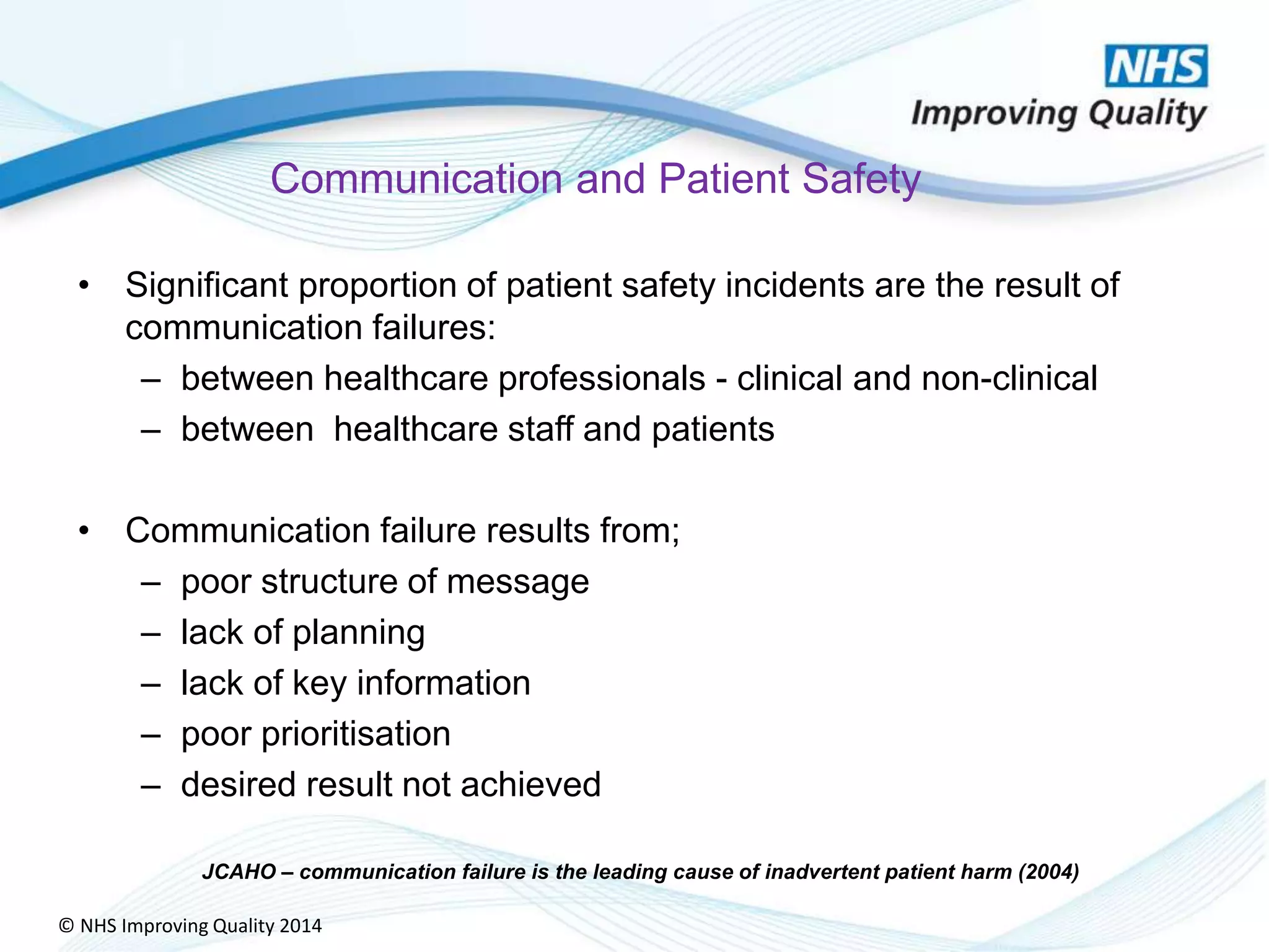 © NHS Improving Quality 2014
Communication and Patient Safety
• Significant proportion of patient safety incidents are the result of
communication failures:
– between healthcare professionals - clinical and non-clinical
– between healthcare staff and patients
• Communication failure results from;
– poor structure of message
– lack of planning
– lack of key information
– poor prioritisation
– desired result not achieved
JCAHO – communication failure is the leading cause of inadvertent patient harm (2004)
 