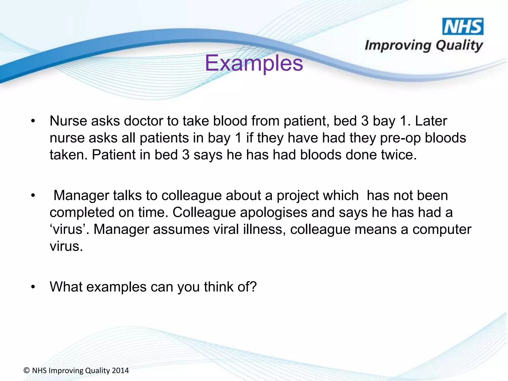 © NHS Improving Quality 2014
Examples
• Nurse asks doctor to take blood from patient, bed 3 bay 1. Later
nurse asks all patients in bay 1 if they have had they pre-op bloods
taken. Patient in bed 3 says he has had bloods done twice.
• Manager talks to colleague about a project which has not been
completed on time. Colleague apologises and says he has had a
‘virus’. Manager assumes viral illness, colleague means a computer
virus.
• What examples can you think of?
 