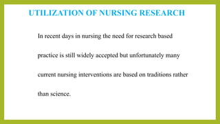 UTILIZATION OF NURSING RESEARCH
In recent days in nursing the need for research based
practice is still widely accepted but unfortunately many
current nursing interventions are based on traditions rather
than science.
 