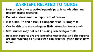 BARRIERS RELATED TO NURSE
1. Nurses lack time to actively participate in conducting and
implementing research
2. Do not understand the important of research
3. It is a minute and difficult component of UG program
4. Our health care scenario pays little attention to research
5. Staff nurses may not read nursing research journals
6. Research reports are presented to researcher and the reports
are not reaching to nurses who can practically use these new
ideas.
 