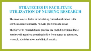 STRATEGIES IN FACILITATE
UTILIZATION OF NURSING RESEARCH
The most crucial factor in facilitating research utilization is the
identification of clinically relevant problems and issues
The barrier to research based practice are multidimensional these
barriers will require a combined effort from nurses to education,
research, administration and clinical practice
 